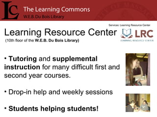 Learning Resource Center Services: Learning Resource Center Tutoring  and  supplemental instruction  for many difficult first and second year courses. Drop-in help and weekly sessions Students helping students! (10th floor of the  W.E.B. Du Bois Library) 