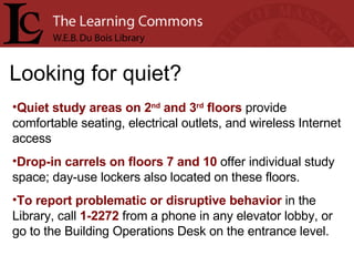 Looking for quiet? Quiet study areas on 2 nd  and 3 rd  floors  provide comfortable seating, electrical outlets, and wireless Internet access Drop-in carrels on floors 7 and 10  offer individual study space; day-use lockers also located on these floors. To report problematic or disruptive behavior  in the Library, call  1-2272  from a phone in any elevator lobby, or go to the Building Operations Desk on the entrance level. 