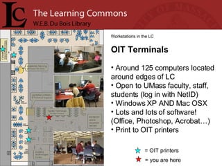= you are here Workstations in the LC OIT Terminals Around 125 computers located around edges of LC Open to UMass faculty, staff, students (log in with NetID) Windows XP AND Mac OSX Lots and lots of software! (Office, Photoshop, Acrobat…)  Print to OIT printers = OIT printers 