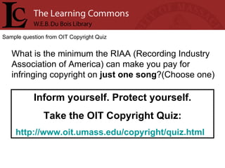 Sample question from OIT Copyright Quiz What is the minimum the RIAA (Recording Industry Association of America) can make you pay for infringing copyright on  just one song ?(Choose one) Inform yourself. Protect yourself. Take the OIT Copyright Quiz: http://www.oit.umass.edu/copyright/quiz.html   