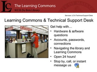 Get help with… Hardware & software questions Accounts, passwords, connections  Navigating the library and Learning Commons Open 24 hours! Stop by, call, or instant message us Learning Commons & Technical Support Desk Services: LC & Technical Support Desk 