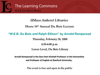UMass Amherst Libraries   Hosts 14 th  Annual Du Bois Lecture “ W.E.B. Du Bois and Ralph Ellison” by Arnold Rampersad   Thursday, February 28, 2008 4:30-6:00 p.m. Lower Level, Du Bois Library Arnold Rampersad is the Sara Hart Kimball Professor in the Humanities  and Professor of English at Stanford University.  The event is free and open to the public 
