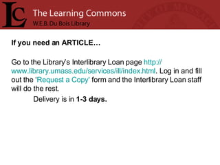 If you need an ARTICLE… Go to the Library’s Interlibrary Loan page  http:// www.library.umass.edu/services/ill/index.html . Log in and fill out the ‘ Request a Copy'  form and the Interlibrary Loan staff will do the rest.  Delivery is in  1-3 days. 