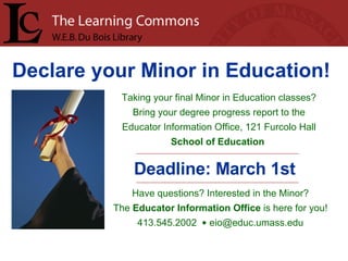 Declare your Minor in Education!   Taking your final Minor in Education classes? Bring your degree progress report to the Educator Information Office, 121 Furcolo Hall School of Education   Deadline: March 1st Have questions? Interested in the Minor? The  Educator Information Office  is here for you! 413.545.2002  •  [email_address] 