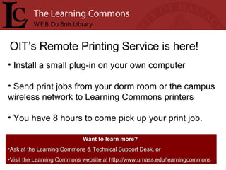 OIT’s Remote Printing Service is here! Install a small plug-in on your own computer Send print jobs from your dorm room or the campus wireless network to Learning Commons printers You have 8 hours to come pick up your print job. Want to learn more?   Ask at the Learning Commons & Technical Support Desk, or Visit the Learning Commons website at http://www.umass.edu/learningcommons 