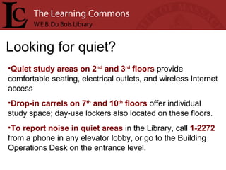Looking for quiet? Quiet study areas on 2 nd  and 3 rd  floors  provide comfortable seating, electrical outlets, and wireless Internet access Drop-in carrels on 7 th  and 10 th  floors  offer individual study space; day-use lockers also located on these floors. To report noise in quiet areas  in the Library, call  1-2272  from a phone in any elevator lobby, or go to the Building Operations Desk on the entrance level. 