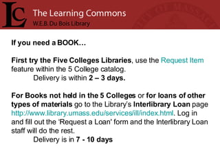 If you need a BOOK… First try the Five Colleges Libraries , use the  Request Item  feature within the 5 College catalog.  Delivery   is within  2 – 3 days. For Books not held in the 5 Colleges  or  for loans of other types of materials  go to the Library’s  Interlibrary Loan  page  http:// www.library.umass.edu/services/ill/index.html . Log in and fill out the ‘Request a Loan' form and the Interlibrary Loan staff will do the rest.  Delivery is in  7 - 10 days 