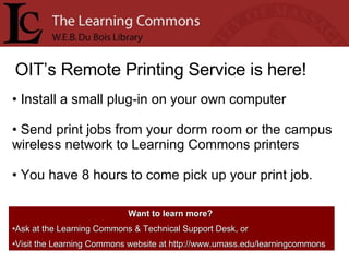 OIT’s Remote Printing Service is here! Install a small plug-in on your own computer Send print jobs from your dorm room or the campus wireless network to Learning Commons printers You have 8 hours to come pick up your print job. Want to learn more?   Ask at the Learning Commons & Technical Support Desk, or Visit the Learning Commons website at http://www.umass.edu/learningcommons 