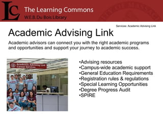 Academic Advising Link Services: Academic Advising Link Academic advisors can connect you with the right academic programs and opportunities and support your journey to academic success. Advising resources  Campus-wide academic support  General Education Requirements  Registration rules & regulations  Special Learning Opportunities  Degree Progress Audit  SPIRE  