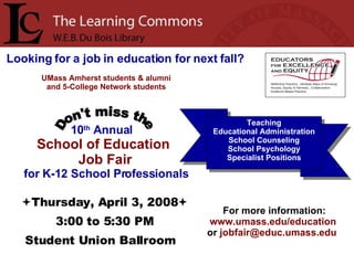 10 th  Annual  School of Education Job Fair for K-12 School Professionals Looking for a job in education for next fall?   Don't miss the  Thursday, April 3, 2008  3:00 to 5:30 PM Student Union Ballroom For more information:  www.umass.edu/education  or  [email_address]   Teaching Educational Administration School Counseling School Psychology Specialist Positions UMass Amherst students & alumni and 5-College Network students 