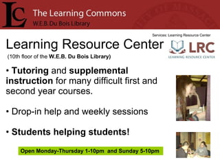 Learning Resource Center Services: Learning Resource Center Tutoring  and  supplemental instruction  for many difficult first and second year courses. Drop-in help and weekly sessions Students helping students! (10th floor of the  W.E.B. Du Bois Library) Open Monday-Thursday 1-10pm  and Sunday 5-10pm  