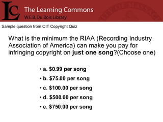 Sample question from OIT Copyright Quiz What is the minimum the RIAA (Recording Industry Association of America) can make you pay for infringing copyright on  just one song ?(Choose one) a. $0.99 per song b. $75.00 per song c. $100.00 per song d. $500.00 per song e. $750.00 per song 