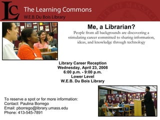 Library Career Reception Wednesday, April 23, 2008 6:00 p.m. - 9:00 p.m. Lower Level W.E.B. Du Bois Library Me, a Librarian? People from all backgrounds are discovering a stimulating career committed to sharing information, ideas, and knowledge through technology To reserve a spot or for more information: Contact: Paulina Borrego Email: pborrego@library.umass.edu  Phone: 413-545-7891  