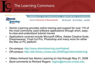 Atomic Learning provides online training and support for over 110 of the most commonly used software applications through short, easy-to-view-and-understand tutorial movies Applications covered include Microsoft Office, Adobe Creative Suite, Dreamweaver, Final Cut Pro, Photoshop and many more for either the Mac or PC platform On-campus:  http://www.atomiclearning.com/highed Off-campus:  http://silk.library.umass.edu:2048/login/atomiclearning   UMass Amherst has Atomic Learning on trial through May 31, 2008 Send comments to Richard Rogers:  [email_address] 