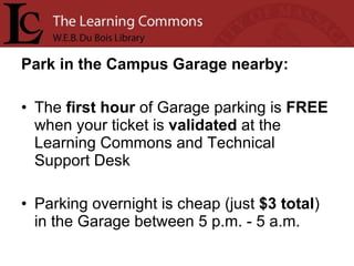 Park in the Campus Garage nearby: The  first   hour  of Garage parking is  FREE  when your ticket is  validated  at the Learning Commons and Technical Support Desk Parking overnight is cheap (just  $3 total ) in the Garage between 5 p.m. - 5 a.m.  