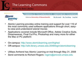 Atomic Learning provides online training and support for over 110 of the most commonly used software applications through short, easy-to-view-and-understand tutorial movies Applications covered include Microsoft Office, Adobe Creative Suite, Dreamweaver, Final Cut Pro, Photoshop and many more for either the Mac or PC platform On-campus:  http://www.atomiclearning.com/highed Off-campus:  http://silk.library.umass.edu:2048/login/atomiclearning   UMass Amherst has Atomic Learning on trial through May 31, 2008 Send comments to Richard Rogers:  [email_address] 
