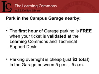 Park in the Campus Garage nearby: The  first   hour  of Garage parking is  FREE  when your ticket is  validated  at the Learning Commons and Technical Support Desk Parking overnight is cheap (just  $3 total ) in the Garage between 5 p.m. - 5 a.m.  