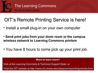 OIT’s Remote Printing Service is here! Install a small plug-in on your own computer Send print jobs from your dorm room or the campus wireless network to Learning Commons printers You have 8 hours to come pick up your print job. Want to learn more?   Ask at the Learning Commons & Technical Support Desk, or Visit the OIT website at http://www.oit.umass.edu/classrooms/printing/remote.html 