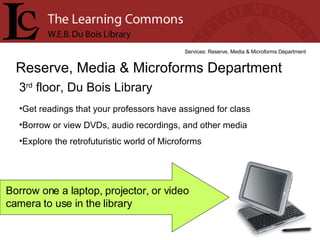 3 rd  floor, Du Bois Library Reserve, Media & Microforms Department Services: Reserve, Media & Microforms Department Get readings that your professors have assigned for class Borrow or view DVDs, audio recordings, and other media Explore the retrofuturistic world of Microforms Borrow one a laptop, projector, or video camera to use in the library 