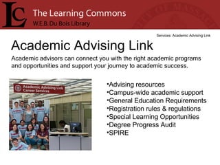 Academic Advising Link Services: Academic Advising Link Academic advisors can connect you with the right academic programs and opportunities and support your journey to academic success. Advising resources  Campus-wide academic support  General Education Requirements  Registration rules & regulations  Special Learning Opportunities  Degree Progress Audit  SPIRE  