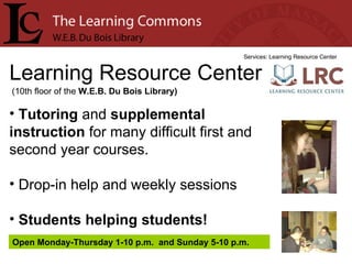 Learning Resource Center Services: Learning Resource Center Tutoring  and  supplemental instruction  for many difficult first and second year courses. Drop-in help and weekly sessions Students helping students! (10th floor of the  W.E.B. Du Bois Library) Open Monday-Thursday 1-10 p.m.  and Sunday 5-10 p.m. 