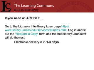 If you need an ARTICLE… Go to the Library’s Interlibrary Loan page  http:// www.library.umass.edu/services/ill/index.html . Log in and fill out the ‘ Request a Copy'  form and the Interlibrary Loan staff will do the rest.  Electronic delivery is in  1-3 days. 