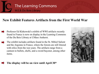 Professor Ed Klekowski's exhibit of WWI artifacts recently found in France is now on display in the Learning Commons of the Du Bois Library at UMass Amherst.  The exhibit includes artifacts found in the St. Mihiel Salient and the Argonne in France, where the forests are still littered with relics from the war years. The artifacts range from a canteen to bullets, shells, and a sword bayonet, among other items. The display will be on view until April 30 th   New Exhibit Features Artifacts from the First World War 