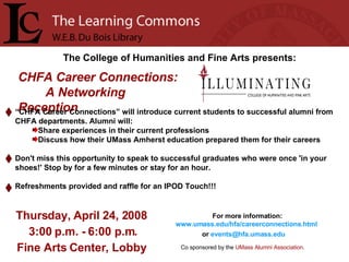 The College of Humanities and Fine Arts presents: Thursday, April 24, 2008  3:00 p.m. - 6:00 p.m. Fine Arts Center, Lobby For more information:   www.umass.edu/hfa/careerconnections.html   or  [email_address]   CHFA Career Connections:  A Networking Reception   Psychology Specialist Positions “ CHFA Career Connections” will introduce current students to successful alumni from CHFA departments. Alumni will: Share experiences in their current professions Discuss how their UMass Amherst education prepared them for their careers Don't miss this opportunity to speak to successful graduates who were once 'in your shoes!' Stop by for a few minutes or stay for an hour.  Refreshments provided and raffle for an IPOD Touch!!! Co sponsored by the  UMass Alumni Association .   