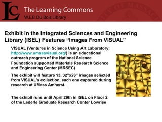VISUAL (Ventures in Science Using Art Laboratory:  http:// www.umassvisual.org / ) is an educational outreach program of the National Science Foundation supported Materials Research Science and Engineering Center (MRSEC)   The exhibit will feature 13, 32”x28” images selected from VISUAL’s collection, each one captured during research at UMass Amherst.    The exhibit runs until April 29th in ISEL on Floor 2 of the Lederle Graduate Research Center Lowrise Exhibit in the Integrated Sciences and Engineering Library (ISEL) Features  “Images From VISUAL”   