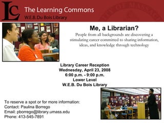 Library Career Reception Wednesday, April 23, 2008 6:00 p.m. - 9:00 p.m. Lower Level W.E.B. Du Bois Library Me, a Librarian? People from all backgrounds are discovering a stimulating career committed to sharing information, ideas, and knowledge through technology To reserve a spot or for more information: Contact: Paulina Borrego Email: pborrego@library.umass.edu  Phone: 413-545-7891  