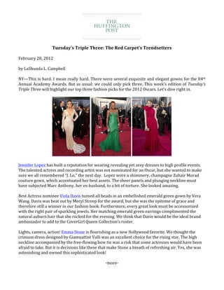  
	
  
                              Tuesday’s	
  Triple	
  Three:	
  The	
  Red	
  Carpet’s	
  Trendsetters	
  
                                                                            	
  
February	
  28,	
  2012	
  
	
        	
  
by	
  LaShunda	
  L.	
  Campbell	
  
	
  
NY—This	
  is	
  hard.	
  I	
  mean	
  really	
  hard.	
  There	
  were	
  several	
  exquisite	
  and	
  elegant	
  gowns	
  for	
  the	
  84th	
  
Annual	
  Academy	
  Awards.	
  But	
  as	
  usual:	
  we	
  could	
  only	
  pick	
  three.	
  This	
  week’s	
  edition	
  of	
  Tuesday’s	
  
Triple	
  Three	
  will	
  highlight	
  our	
  top	
  three	
  fashion	
  picks	
  for	
  the	
  2012	
  Oscars.	
  Let’s	
  dive	
  right	
  in.	
  
	
  




                                                                	
                                  	
                                  	
  
	
  
Jennifer	
  Lopez	
  has	
  built	
  a	
  reputation	
  for	
  wearing	
  revealing	
  yet	
  sexy	
  dresses	
  to	
  high	
  profile	
  events.	
  
The	
  talented	
  actress	
  and	
  recording	
  artist	
  was	
  not	
  nominated	
  for	
  an	
  Oscar,	
  but	
  she	
  wanted	
  to	
  make	
  
sure	
  we	
  all	
  remembered	
  “J.	
  Lo,”	
  the	
  next	
  day.	
  	
  Lopez	
  wore	
  a	
  shimmery,	
  champagne	
  Zuhair	
  Murad	
  
couture	
  gown,	
  which	
  accentuated	
  her	
  best	
  assets.	
  The	
  sheer	
  panels	
  and	
  plunging	
  neckline	
  must	
  
have	
  subjected	
  Marc	
  Anthony,	
  her	
  ex-­‐husband,	
  to	
  a	
  bit	
  of	
  torture.	
  She	
  looked	
  amazing.	
  
	
  
Best	
  Actress	
  nominee	
  Viola	
  Davis	
  turned	
  all	
  heads	
  in	
  an	
  embellished	
  emerald	
  green	
  gown	
  by	
  Vera	
  
Wang.	
  Davis	
  was	
  beat	
  out	
  by	
  Meryl	
  Streep	
  for	
  the	
  award,	
  but	
  she	
  was	
  the	
  epitome	
  of	
  grace	
  and	
  
therefore	
  still	
  a	
  winner	
  in	
  our	
  fashion	
  book.	
  Furthermore,	
  every	
  great	
  look	
  must	
  be	
  accessorized	
  
with	
  the	
  right	
  pair	
  of	
  sparkling	
  jewels.	
  Her	
  matching	
  emerald	
  green	
  earrings	
  complimented	
  the	
  
natural	
  auburn	
  hair	
  that	
  she	
  rocked	
  for	
  the	
  evening.	
  We	
  think	
  that	
  Davis	
  would	
  be	
  the	
  ideal	
  brand	
  
ambassador	
  to	
  add	
  to	
  the	
  CoverGirl	
  Queen	
  Collection’s	
  roster.	
  	
  
	
  
Lights,	
  camera,	
  action!	
  Emma	
  Stone	
  is	
  flourishing	
  as	
  a	
  new	
  Hollywood	
  favorite.	
  We	
  thought	
  the	
  
crimson	
  dress	
  designed	
  by	
  Giamnattist	
  Valli	
  was	
  an	
  excellent	
  choice	
  for	
  the	
  rising	
  star.	
  The	
  high	
  
neckline	
  accompanied	
  by	
  the	
  free-­‐flowing	
  bow	
  tie	
  was	
  a	
  risk	
  that	
  some	
  actresses	
  would	
  have	
  been	
  
afraid	
  to	
  take.	
  But	
  it	
  is	
  decisions	
  like	
  these	
  that	
  make	
  Stone	
  a	
  breath	
  of	
  refreshing	
  air.	
  Yes,	
  she	
  was	
  
astonishing	
  and	
  owned	
  this	
  sophisticated	
  look!	
  
                                                                                    	
  
                                                                               -­‐more-­‐	
  
	
  
 
