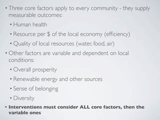 • Three core factors apply to every community - they supply
 measurable outcomes:
 • Human health
 • Resource per $ of the local economy (efﬁciency)
 • Quality of local resources (water, food, air)
• Other factors are variable and dependent on local
 conditions:
 • Overall prosperity
 • Renewable energy and other sources
 • Sense of belonging
 • Diversity
• Interventions must consider ALL core factors, then the
 variable ones
 