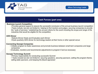 Task Forces (part one) Business Launch Competition   Provides general support to assure the successful conclusion of the annual business launch competition Tasks include, but are not limited to: helping to find mentors and judges; securing companies to provide the “suite of services;” establishing the annual criteria for the event including the scope and range of the industries that would be eligible for the competition. CEO Dinner Selects Dinner Hosts and Evaluates each Dinner Hosts quarterly CEO dinner for technology leaders at their home or other special venue Connecting Georgia Companies Initiates program to foster awareness and promote business between small tech companies and large companies Evaluates, monitors and recommends adjustments to program if and as necessary Georgia Technology Summit Primary responsibility for conducting successful Summit Tasks include but are not limited to: securing speakers, securing sponsors, setting the program theme, selling table sponsors, and keeping the Board appraised 
