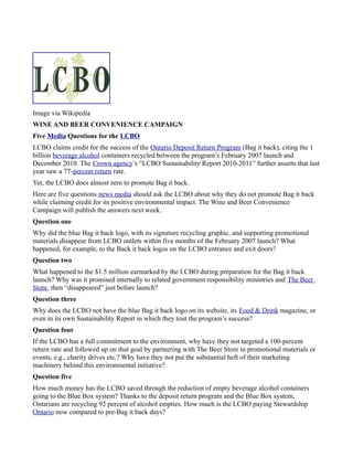 Image via Wikipedia
WINE AND BEER CONVENIENCE CAMPAIGN
Five Media Questions for the LCBO
LCBO claims credit for the success of the Ontario Deposit Return Program (Bag it back), citing the 1
billion beverage alcohol containers recycled between the program’s February 2007 launch and
December 2010. The Crown agency’s “LCBO Sustainability Report 2010-2011” further asserts that last
year saw a 77-percent return rate.
Yet, the LCBO does almost zero to promote Bag it back.
Here are five questions news media should ask the LCBO about why they do not promote Bag it back
while claiming credit for its positive environmental impact. The Wine and Beer Convenience
Campaign will publish the answers next week.
Question one
Why did the blue Bag it back logo, with its signature recycling graphic, and supporting promotional
materials disappear from LCBO outlets within five months of the February 2007 launch? What
happened, for example, to the Back it back logos on the LCBO entrance and exit doors?
Question two
What happened to the $1.5 million earmarked by the LCBO during preparation for the Bag it back
launch? Why was it promised internally to related government responsibility ministries and The Beer
Store, then “disappeared” just before launch?
Question three
Why does the LCBO not have the blue Bag it back logo on its website, its Food & Drink magazine, or
even in its own Sustainability Report in which they tout the program’s success?
Question four
If the LCBO has a full commitment to the environment, why have they not targeted a 100-percent
return rate and followed up on that goal by partnering with The Beer Store in promotional materials or
events, e.g., charity drives etc.? Why have they not put the substantial heft of their marketing
machinery behind this environmental initiative?
Question five
How much money has the LCBO saved through the reduction of empty beverage alcohol containers
going to the Blue Box system? Thanks to the deposit return program and the Blue Box system,
Ontarians are recycling 92 percent of alcohol empties. How much is the LCBO paying Stewardship
Ontario now compared to pre-Bag it back days?
 
