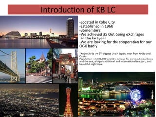 Introduction of KB LC
          -Located in Kobe City
          -Established in 1960
          -35members
          -We achieved 35 Out Going eXchnages
           in the last year
          -We are looking for the cooperation for our
          OGX badly!
          *Kobe city is the 5th biggest city in Japan, near from Kyoto and
          Osaka
          Population is 1,500,000 and it is famous for enriched mountains
          and the sea, a large traditional and international sea port, and
          beautiful night view.
 