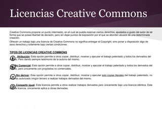 Licencias Creative Commons
Creative Commons propone un punto intermedio, en el cual se pueda reservar ciertos derechos, ajustados a gusto del autor de tal
forma que se posea libertad de decisión, pero sin dejar puntos de exposición por el que se aborden abusos de una determinada
creación.
Ofrecen un trabajo bajo una licencia de Creative Commons no significa entregar el Copyright, sino poner a disposición algo de
esos derechos y solamente bajo ciertas condiciones.


TIPOS DE LICENCIAS CREATIVE COMMONS
     Atribución: Esta opción permite a otros copiar, distribuir, mostrar y ejecutar el trabajo patentado y todos los derivados del
mismo. Pero dando siempre testimonio de la autoría del mismo.

    No Comercial: Esta opción permite a otros copiar, distribuir, mostrar y ejecutar el trabajo patentado y todos los derivados del
mismo, pero únicamente con propósitos no comerciales.

     Sin derivar: Esta opción permite a otros copiar, distribuir, mostrar y ejecutar solo copias literales del trabajo patentado, no
estando autorizado ningún tercero a realizar trabajos derivados del mismo.

      Compartir igual: Esta licencia permite a otros realizar trabajos derivados pero únicamente bajo una licencia idéntica. Este
tipo de licencia, únicamente aplica a obras derivadas.
 