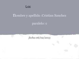 Lcc

nombre y apellido :Cristian Sanchez
              paralelo: c



          fecha:06/02/2013
 