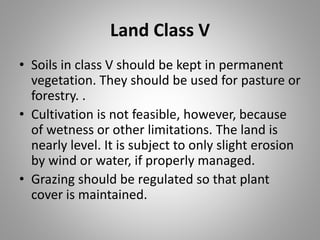 Land Class V
• Soils in class V should be kept in permanent
vegetation. They should be used for pasture or
forestry. .
• Cultivation is not feasible, however, because
of wetness or other limitations. The land is
nearly level. It is subject to only slight erosion
by wind or water, if properly managed.
• Grazing should be regulated so that plant
cover is maintained.
 