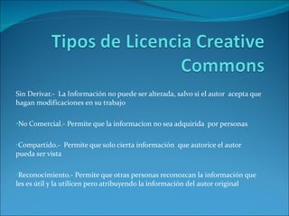 Sin Derivar.-  La Información no puede ser alterada, salvo si el autor  acepta que hagan modificaciones en su trabajo  No Comercial.- Permite que la informaci0n no sea adquirida  por personas  Compartido.-  Permite que solo cierta información  que autorice el autor  pueda ser vista  Reconocimiento.- Permite que otras personas reconozcan la información que les es útil y la utilicen pero atribuyendo la información del autor original 