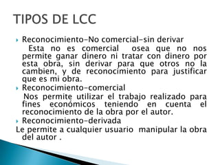 Reconocimiento-No comercial-sin derivar    Esta no es comercial  osea que no nos permite ganar dinero ni tratar con dinero por esta obra, sin derivar para que otros no la cambien, y de reconocimiento para justificar que es mi obra.Reconocimiento-comercial  Nos permite utilizar el trabajo realizado para fines económicos teniendo en cuenta el reconocimiento de la obra por el autor.Reconocimiento-derivada Le permite a cualquier usuario  manipular la obra del autor .TIPOS DE LCC