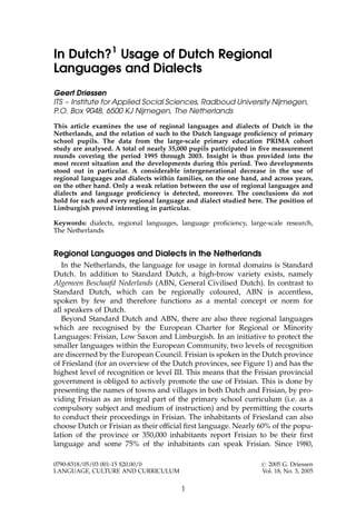 In Dutch?1
Usage of Dutch Regional
Languages and Dialects
Geert Driessen
ITS – Institute for Applied Social Sciences, Radboud University Nijmegen,
P.O. Box 9048, 6500 KJ Nijmegen, The Netherlands
This article examines the use of regional languages and dialects of Dutch in the
Netherlands, and the relation of such to the Dutch language proﬁciency of primary
school pupils. The data from the large-scale primary education PRIMA cohort
study are analysed. A total of nearly 35,000 pupils participated in ﬁve measurement
rounds covering the period 1995 through 2003. Insight is thus provided into the
most recent situation and the developments during this period. Two developments
stood out in particular. A considerable intergenerational decrease in the use of
regional languages and dialects within families, on the one hand, and across years,
on the other hand. Only a weak relation between the use of regional languages and
dialects and language proﬁciency is detected, moreover. The conclusions do not
hold for each and every regional language and dialect studied here. The position of
Limburgish proved interesting in particular.
Keywords: dialects, regional languages, language proﬁciency, large-scale research,
The Netherlands
Regional Languages and Dialects in the Netherlands
In the Netherlands, the language for usage in formal domains is Standard
Dutch. In addition to Standard Dutch, a high-brow variety exists, namely
Algemeen Beschaafd Nederlands (ABN, General Civilised Dutch). In contrast to
Standard Dutch, which can be regionally coloured, ABN is accentless,
spoken by few and therefore functions as a mental concept or norm for
all speakers of Dutch.
Beyond Standard Dutch and ABN, there are also three regional languages
which are recognised by the European Charter for Regional or Minority
Languages: Frisian, Low Saxon and Limburgish. In an initiative to protect the
smaller languages within the European Community, two levels of recognition
are discerned by the European Council. Frisian is spoken in the Dutch province
of Friesland (for an overview of the Dutch provinces, see Figure 1) and has the
highest level of recognition or level III. This means that the Frisian provincial
government is obliged to actively promote the use of Frisian. This is done by
presenting the names of towns and villages in both Dutch and Frisian, by pro-
viding Frisian as an integral part of the primary school curriculum (i.e. as a
compulsory subject and medium of instruction) and by permitting the courts
to conduct their proceedings in Frisian. The inhabitants of Friesland can also
choose Dutch or Frisian as their ofﬁcial ﬁrst language. Nearly 60% of the popu-
lation of the province or 350,000 inhabitants report Frisian to be their ﬁrst
language and some 75% of the inhabitants can speak Frisian. Since 1980,
1
0790-8318/05/03 001-15 $20.00/0 # 2005 G. Driessen
LANGUAGE, CULTURE AND CURRICULUM Vol. 18, No. 3, 2005
 