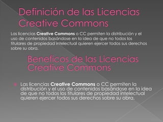 Las licencias Creative Commons o CC permiten la distribución y el
uso de contenidos basándose en la idea de que no todos los
titulares de propiedad intelectual quieren ejercer todos sus derechos
sobre su obra.
Las licencias Creative Commons o CC permiten la
distribución y el uso de contenidos basándose en la idea
de que no todos los titulares de propiedad intelectual
quieren ejercer todos sus derechos sobre su obra.