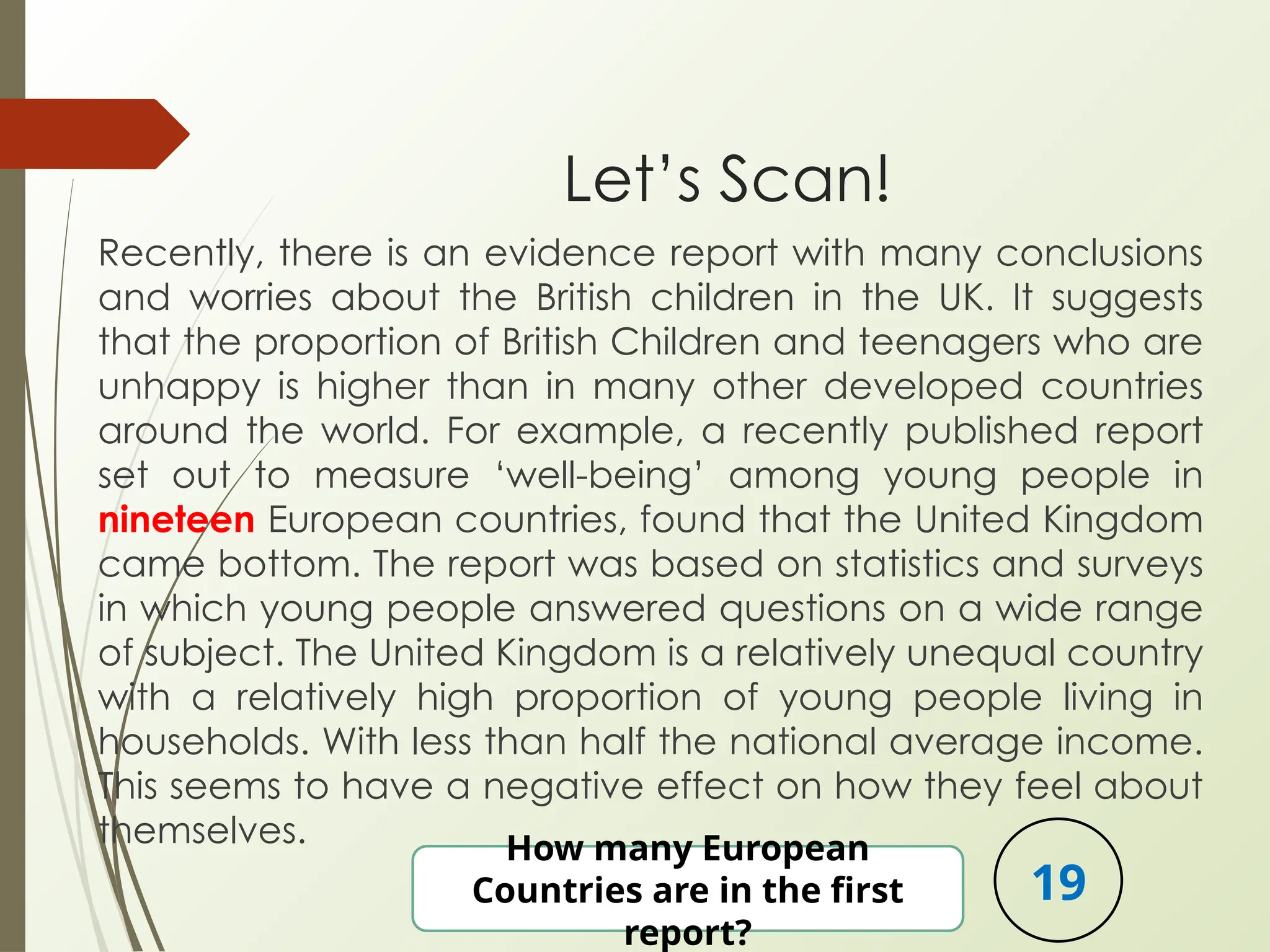 Let’s Scan!
Recently, there is an evidence report with many conclusions
and worries about the British children in the UK. It suggests
that the proportion of British Children and teenagers who are
unhappy is higher than in many other developed countries
around the world. For example, a recently published report
set out to measure ‘well-being’ among young people in
nineteen European countries, found that the United Kingdom
came bottom. The report was based on statistics and surveys
in which young people answered questions on a wide range
of subject. The United Kingdom is a relatively unequal country
with a relatively high proportion of young people living in
households. With less than half the national average income.
This seems to have a negative effect on how they feel about
themselves. How many European
Countries are in the first
report?
19
 
