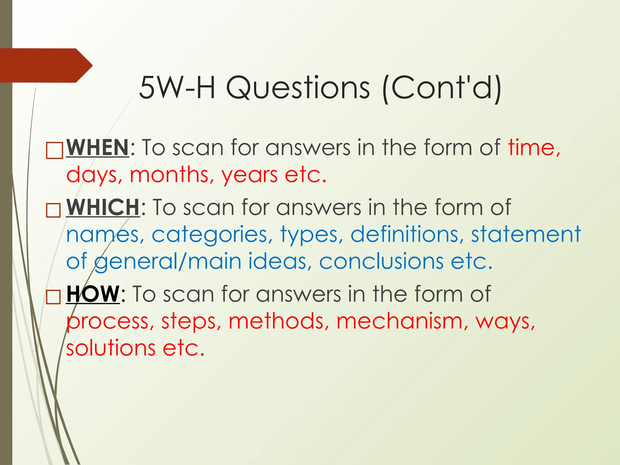 5W-H Questions (Cont'd)
□WHEN: To scan for answers in the form of time,
days, months, years etc.
◻WHICH: To scan for answers in the form of
names, categories, types, definitions, statement
of general/main ideas, conclusions etc.
◻HOW: To scan for answers in the form of
process, steps, methods, mechanism, ways,
solutions etc.
 