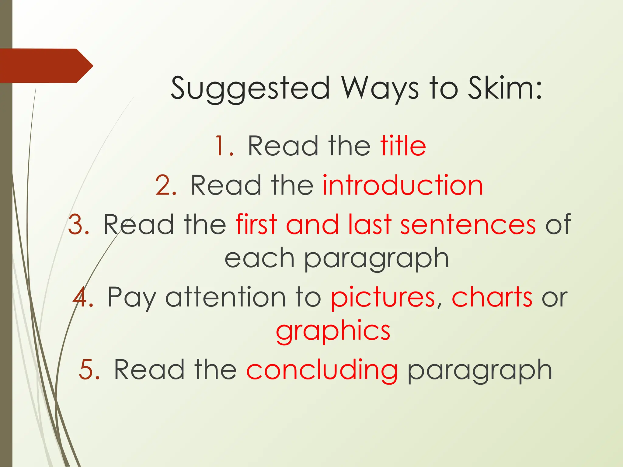 Suggested Ways to Skim:
1. Read the title
2. Read the introduction
3. Read the first and last sentences of
each paragraph
4. Pay attention to pictures, charts or
graphics
5. Read the concluding paragraph
 