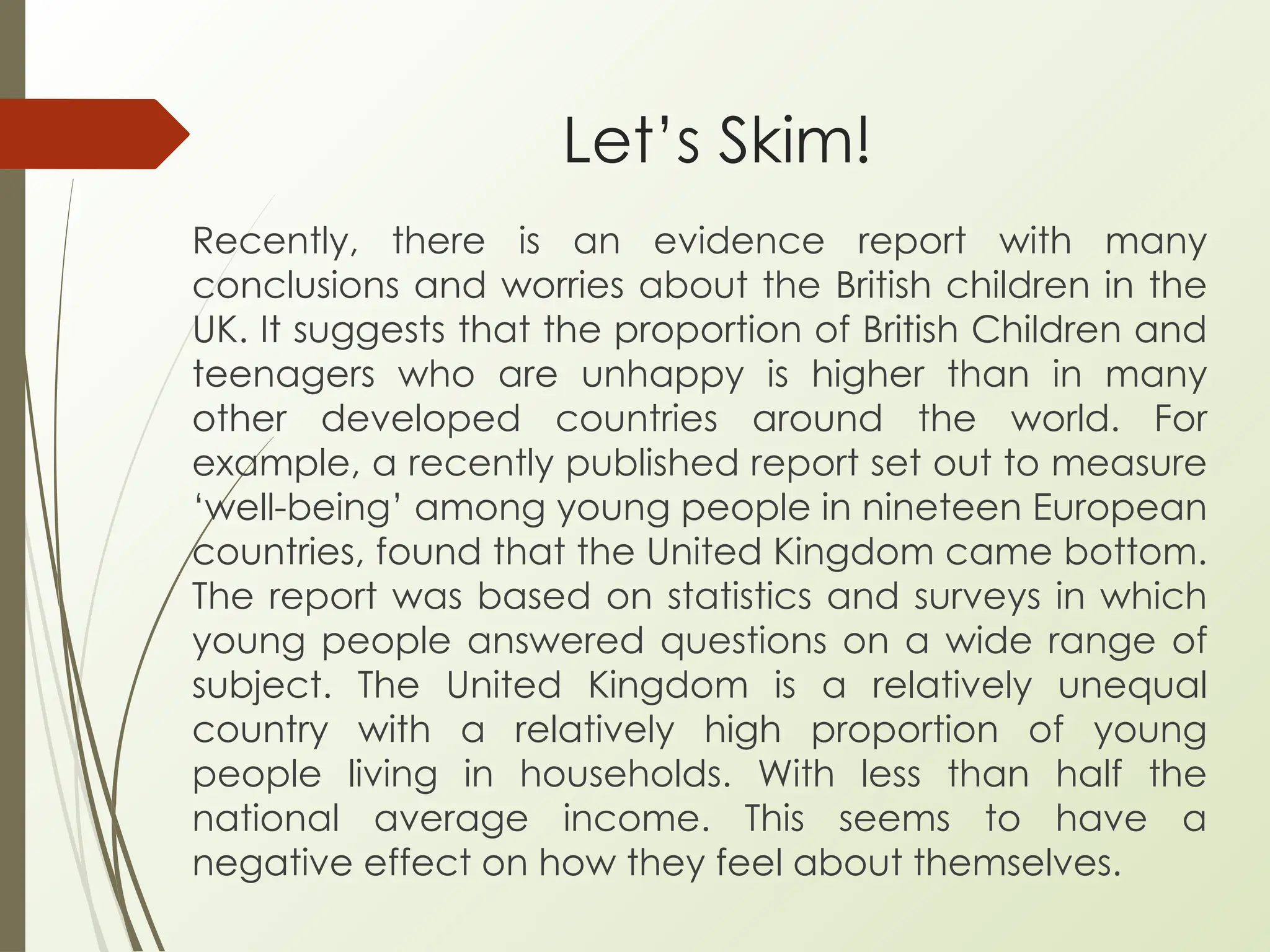 Let’s Skim!
Recently, there is an evidence report with many
conclusions and worries about the British children in the
UK. It suggests that the proportion of British Children and
teenagers who are unhappy is higher than in many
other developed countries around the world. For
example, a recently published report set out to measure
‘well-being’ among young people in nineteen European
countries, found that the United Kingdom came bottom.
The report was based on statistics and surveys in which
young people answered questions on a wide range of
subject. The United Kingdom is a relatively unequal
country with a relatively high proportion of young
people living in households. With less than half the
national average income. This seems to have a
negative effect on how they feel about themselves.
 