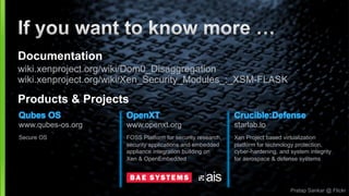 Pratap Sankar @ Flickr
Crucible:Defense
starlab.io
Xen Project based virtualization
platform for technology protection,
cyber-hardening, and system integrity
for aerospace & defense systems
Documentation
wiki.xenproject.org/wiki/Dom0_Disaggregation
wiki.xenproject.org/wiki/Xen_Security_Modules_:_XSM-FLASK
Products & Projects
Qubes OS
www.qubes-os.org
Secure OS
OpenXT
www.openxt.org
FOSS Platform for security research,
security applications and embedded
appliance integration building on
Xen & OpenEmbedded
 