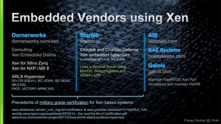 Pratap Sankar @ Flickr
AIS
ainfosec.com
BAE Systems
baesystems.com
Galois
galois.com
Maintain FreeRTOS Xen Port
Developed and maintain HalVM
Dornerworks
dornerworks.com/xen
Consulting
Xen Embedded Distros
Xen for Xilinx Zynq
Xen for NXP i.MX 8
ARLX Hypervisor
DO-178 (EAL6+), IEC 62304, ISO 26262
MILS EAL
FACE, VICTORY, ARINC 653
Starlab
starlab.io
Crucible and Crucible:Defense
Xen embedded hypervisor
In progress: DO-178, MILS EAL
Uses a minimal Dom0 using
MiniOS, disaggregation and
XSM/FLASK
Precedents of military grade certification for Xen based systems
www.slideshare.net/xen_com_mgr/art-certification & www.youtube.com/watch?v=UyW5ul_1ct0
xenbits.xenproject.org/people/larsk/XPDS14 - Xen and the Art of Certification.pdf
www.linux.com/news/xen-project/2017/2/how-shrink-attack-surfaces-hypervisor
 