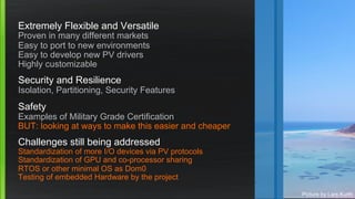 Extremely Flexible and Versatile
Proven in many different markets
Easy to port to new environments
Easy to develop new PV drivers
Highly customizable
Security and Resilience
Isolation, Partitioning, Security Features
Safety
Examples of Military Grade Certification
BUT: looking at ways to make this easier and cheaper
Challenges still being addressed
Standardization of more I/O devices via PV protocols
Standardization of GPU and co-processor sharing
RTOS or other minimal OS as Dom0
Testing of embedded Hardware by the project
Picture by Lars Kurth
 