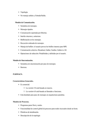 • Topología.
• No maneja señales y Entrada/Salida.
Modelo de Comunicación.
• Semántica de mensajes.
• Mensajes tipados.
• Comunicación soportada por librerías.
• Interfaz síncrono y asíncrono.
• Bufferización en los mensajes.
• Recceción ordenada de mensajes.
• Manejo de buffers: el usuario provee los buffers internos para MPI.
• Comunicación colectiva: Broadcast, Gather, Scather, Gather to All.
• Operaciones de reducción: Predefinidas y definidas por el usuario.
Modelo de Sincronización.
• Semántica de sincronización por paso de mensajes.
• Barreras.
PARMACS.
Características Generales.
• Es comercial.
◊ La versión 5.0 está basada en macros.
◊ La versión 6.0 está basada en llamadas a funciones.
• Está diseñado para paso de mensajes en arquitecturas paralelas.
Modelo de Procesos.
• Programas parar Host y nodos.
• Funcionalidad de control global de procesos para nodos incocados desde un hosts.
• Primitivas de inicialización.
• Descripcción de la topología
 